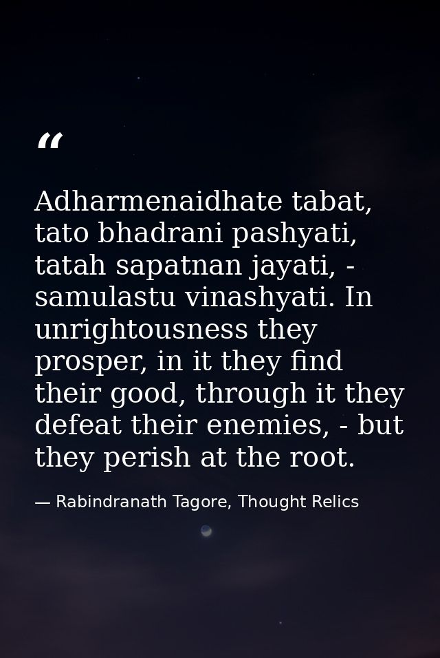 Adharmenaidhate tabat, tato bhadrani pashyati, tatah sapatnan jayati, - samulastu vinashyati. In unrightousness they pro — Rabindranath Tagore, Thought Relics