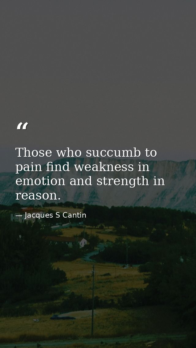 Those who succumb to pain find weakness in emotion and strength in reason. — Jacques S Cantin