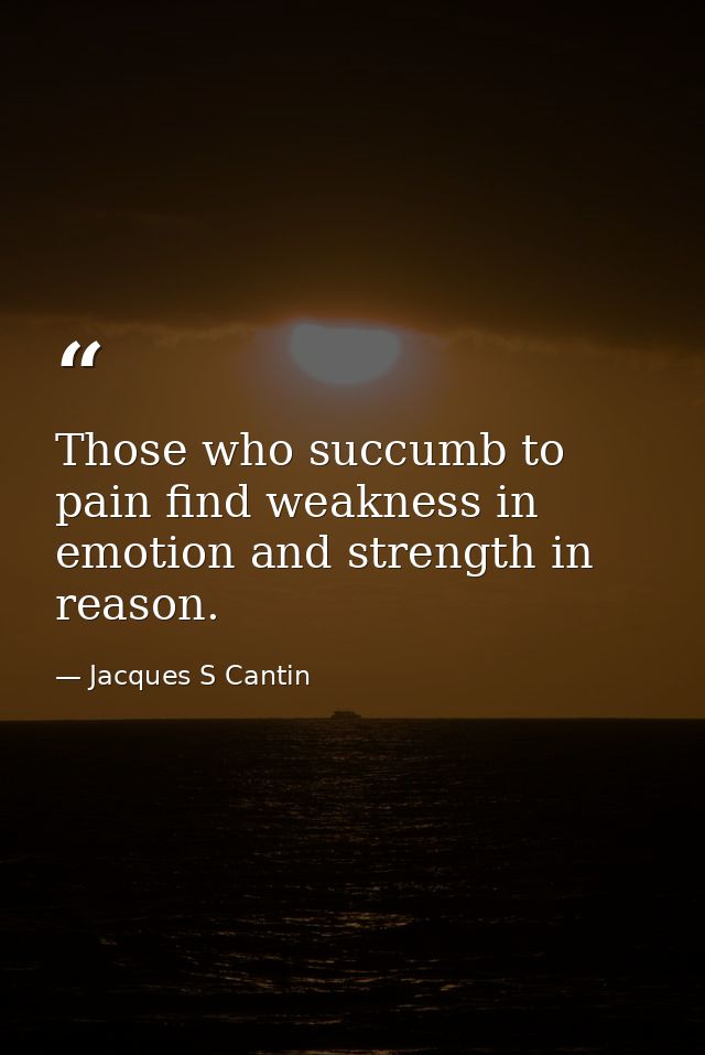 Those who succumb to pain find weakness in emotion and strength in reason. — Jacques S Cantin