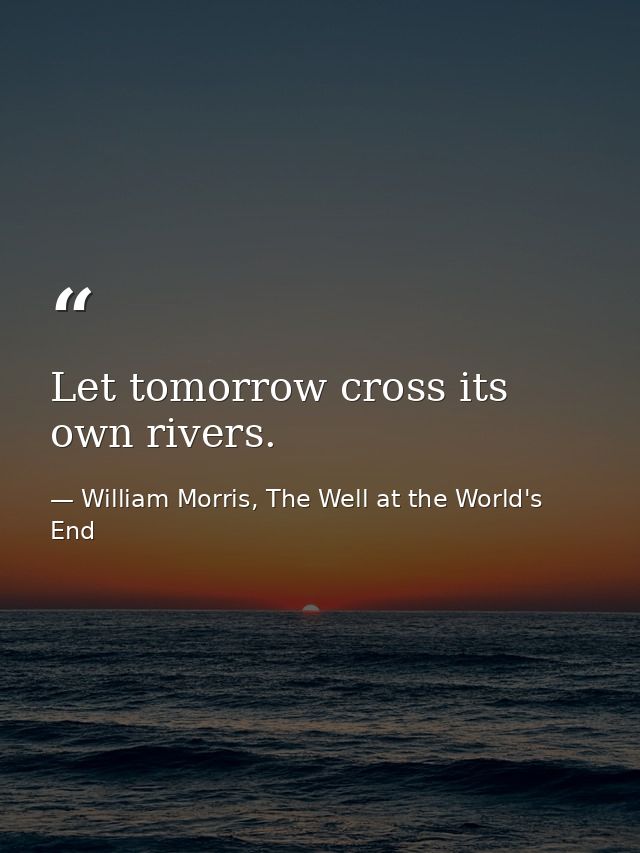 Let tomorrow cross its own rivers. — William Morris, The Well at the World's End