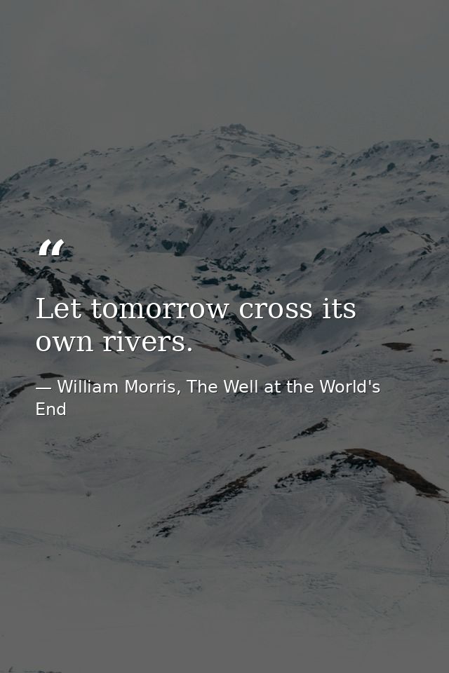 Let tomorrow cross its own rivers. — William Morris, The Well at the World's End