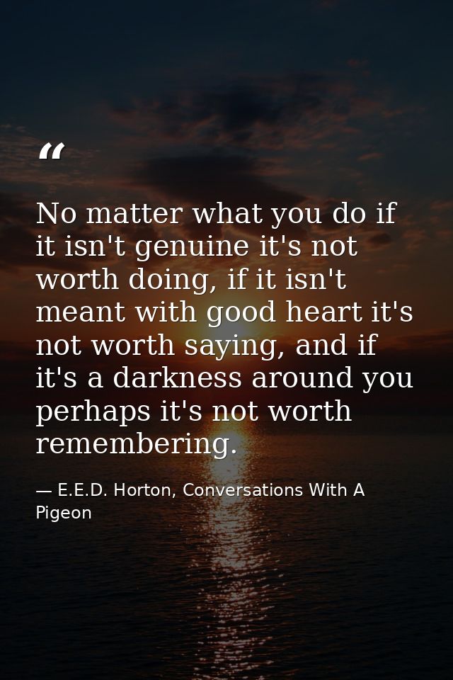 No matter what you do if it isn't genuine it's not worth doing, if it isn't meant with good heart it's not worth saying, — E.E.D. Horton, Conversations With A Pigeon