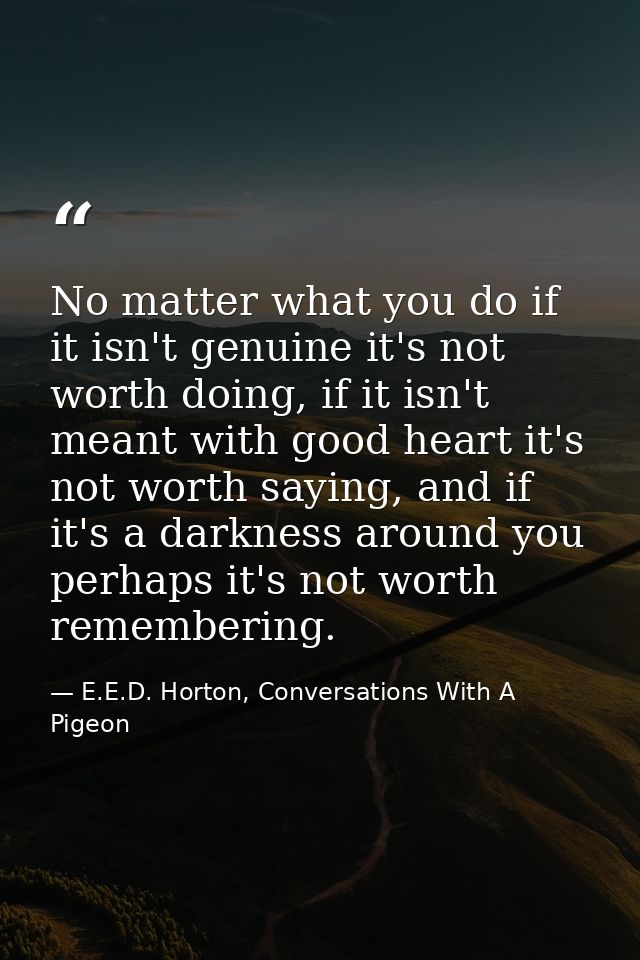 No matter what you do if it isn't genuine it's not worth doing, if it isn't meant with good heart it's not worth saying, — E.E.D. Horton, Conversations With A Pigeon