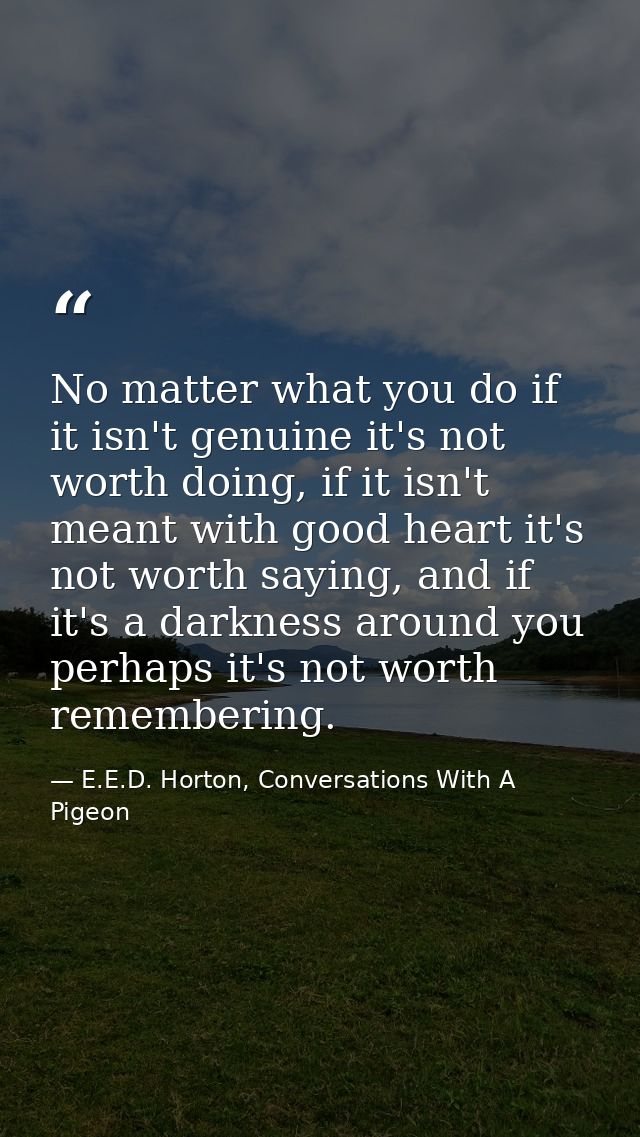 No matter what you do if it isn't genuine it's not worth doing, if it isn't meant with good heart it's not worth saying, — E.E.D. Horton, Conversations With A Pigeon