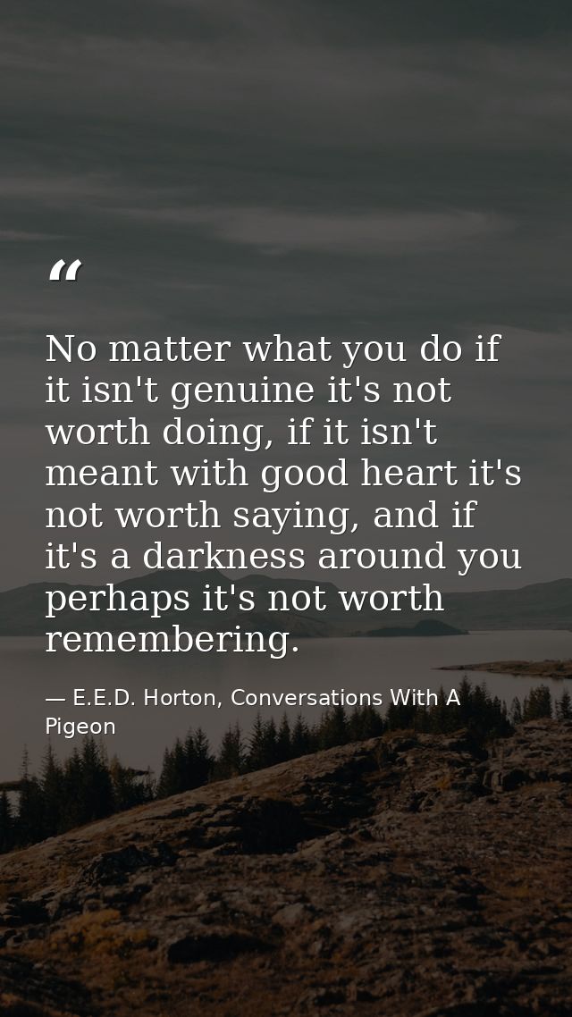 No matter what you do if it isn't genuine it's not worth doing, if it isn't meant with good heart it's not worth saying, — E.E.D. Horton, Conversations With A Pigeon