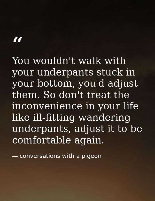 You wouldn't walk with your underpants stuck in your bottom, you'd adjust them. So don't treat the inconvenience in your — conversations with a pigeon