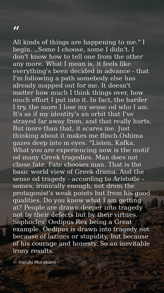 All kinds of things are happening to me." I begin. ,,Some I choose, some I didn't. I don't know how to tell one from the — Haruki Murakami