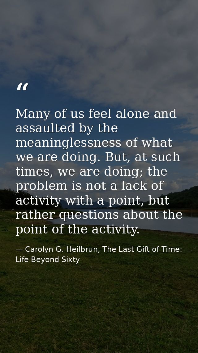 Many of us feel alone and assaulted by the meaninglessness of what we are doing. But, at such times, we are doing; the p — Carolyn G. Heilbrun, The Last Gift of Time: Life Beyond Sixty