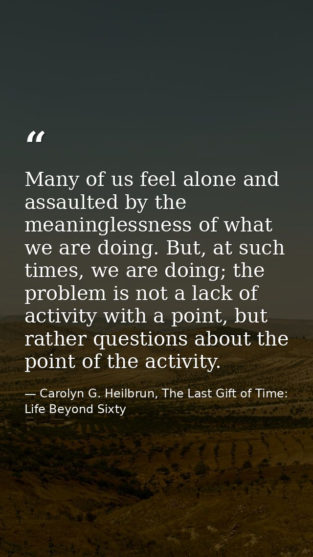 Many of us feel alone and assaulted by the meaninglessness of what we are doing. But, at such times, we are doing; the p — Carolyn G. Heilbrun, The Last Gift of Time: Life Beyond Sixty