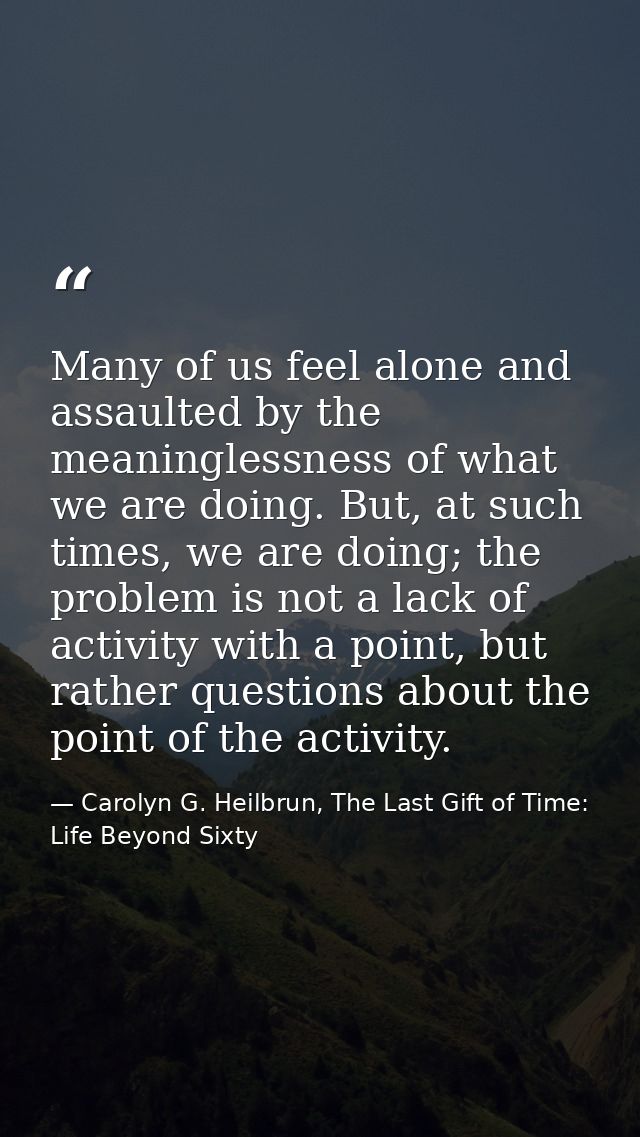 Many of us feel alone and assaulted by the meaninglessness of what we are doing. But, at such times, we are doing; the p — Carolyn G. Heilbrun, The Last Gift of Time: Life Beyond Sixty