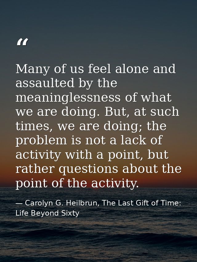 Many of us feel alone and assaulted by the meaninglessness of what we are doing. But, at such times, we are doing; the p — Carolyn G. Heilbrun, The Last Gift of Time: Life Beyond Sixty