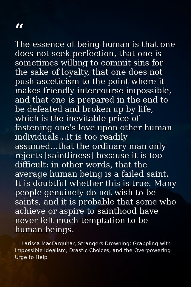 The essence of being human is that one does not seek perfection, that one is sometimes willing to commit sins for the sa — Larissa MacFarquhar, Strangers Drowning: Grappling with Impossible Idealism, Drastic Choices, and the Overpowering Urge to Help
