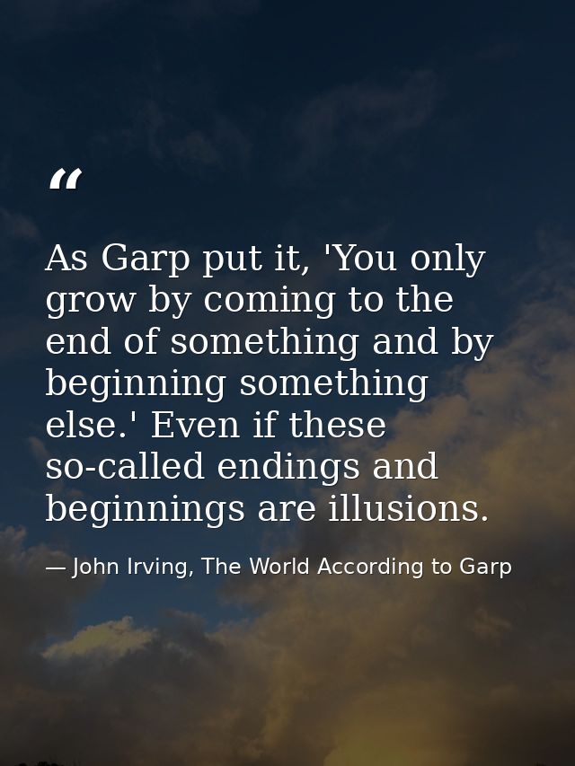As Garp put it, 'You only grow by coming to the end of something and by beginning something else.' Even if these so-call — John Irving, The World According to Garp