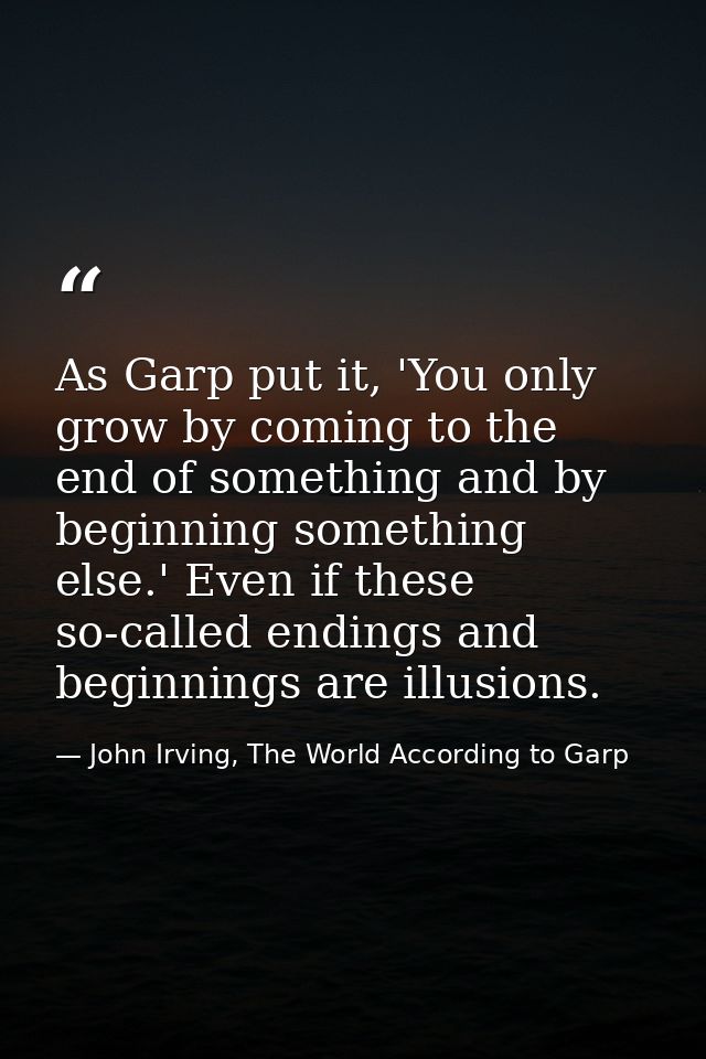 As Garp put it, 'You only grow by coming to the end of something and by beginning something else.' Even if these so-call — John Irving, The World According to Garp