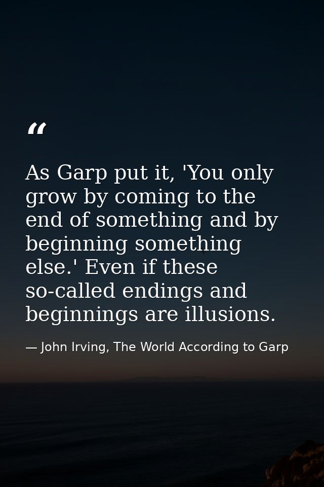 As Garp put it, 'You only grow by coming to the end of something and by beginning something else.' Even if these so-call — John Irving, The World According to Garp