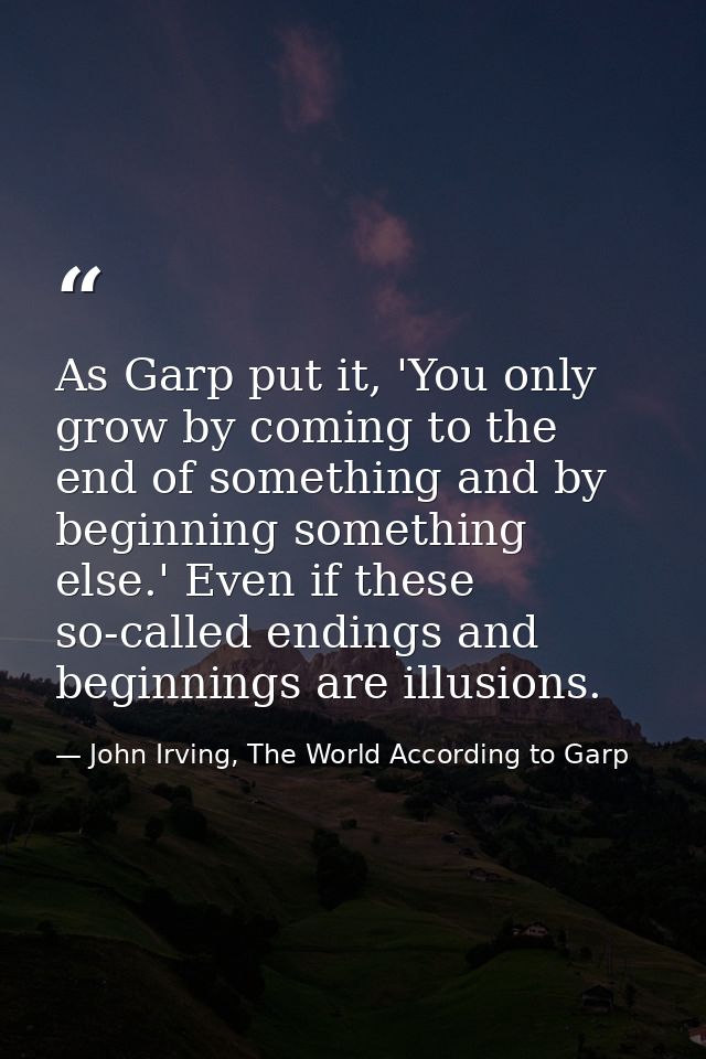 As Garp put it, 'You only grow by coming to the end of something and by beginning something else.' Even if these so-call — John Irving, The World According to Garp
