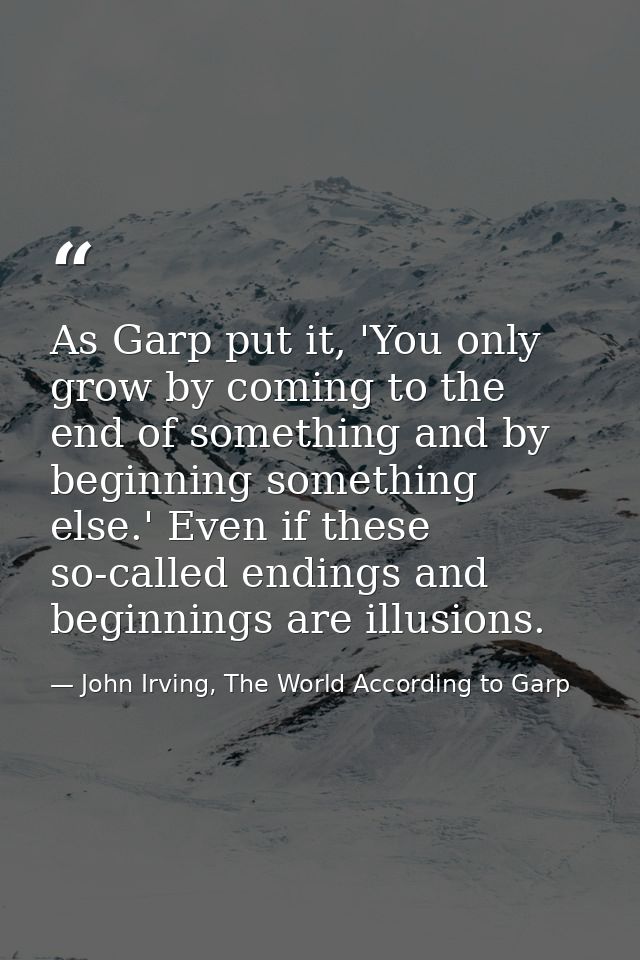 As Garp put it, 'You only grow by coming to the end of something and by beginning something else.' Even if these so-call — John Irving, The World According to Garp