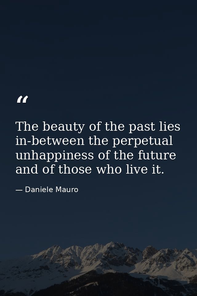 The beauty of the past lies in-between the perpetual unhappiness of the future and of those who live it. — Daniele Mauro
