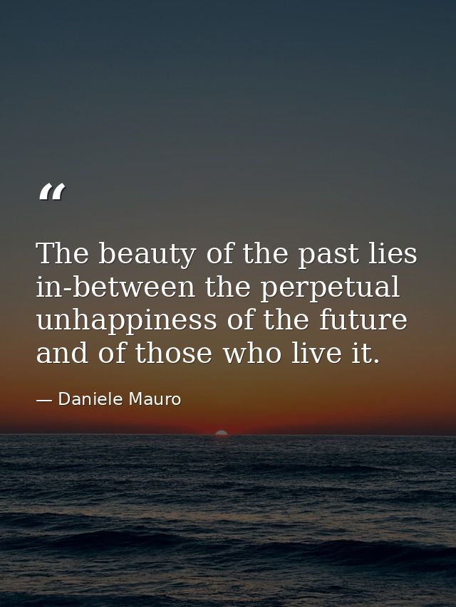 The beauty of the past lies in-between the perpetual unhappiness of the future and of those who live it. — Daniele Mauro