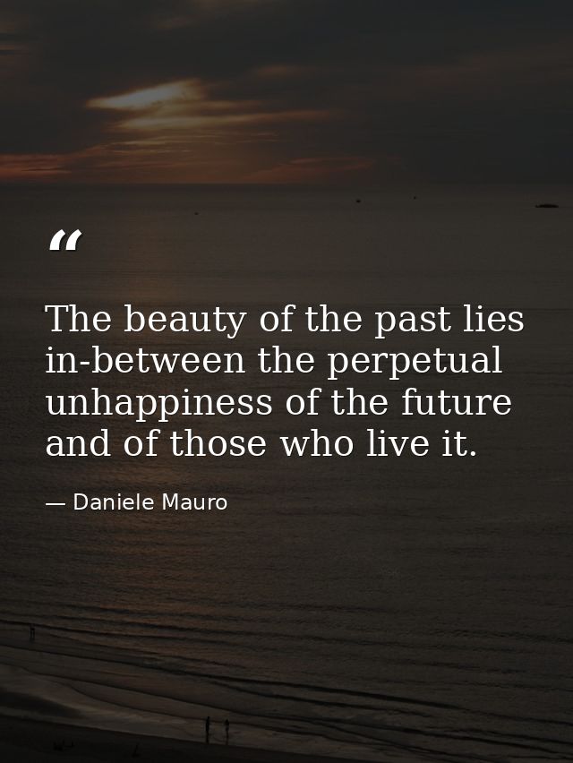 The beauty of the past lies in-between the perpetual unhappiness of the future and of those who live it. — Daniele Mauro