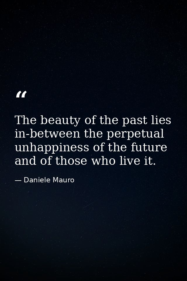 The beauty of the past lies in-between the perpetual unhappiness of the future and of those who live it. — Daniele Mauro