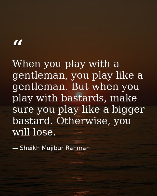 When you play with a gentleman, you play like a gentleman. But when you play with bastards, make sure you play like a bi — Sheikh Mujibur Rahman