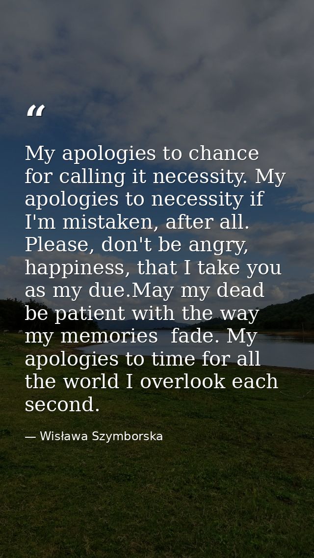 My apologies to chance for calling it necessity. My apologies to necessity if I'm mistaken, after all. Please, don't be  — Wisława Szymborska