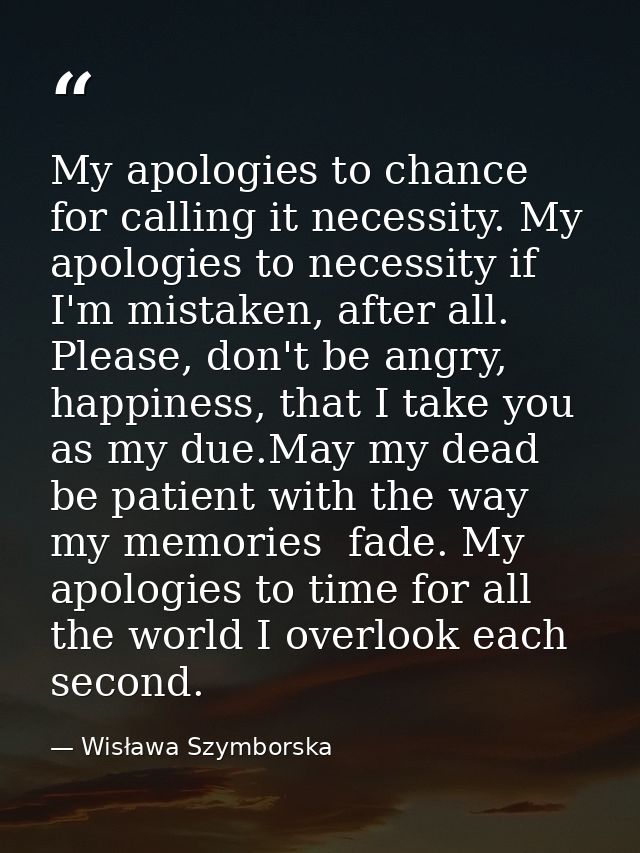 My apologies to chance for calling it necessity. My apologies to necessity if I'm mistaken, after all. Please, don't be  — Wisława Szymborska
