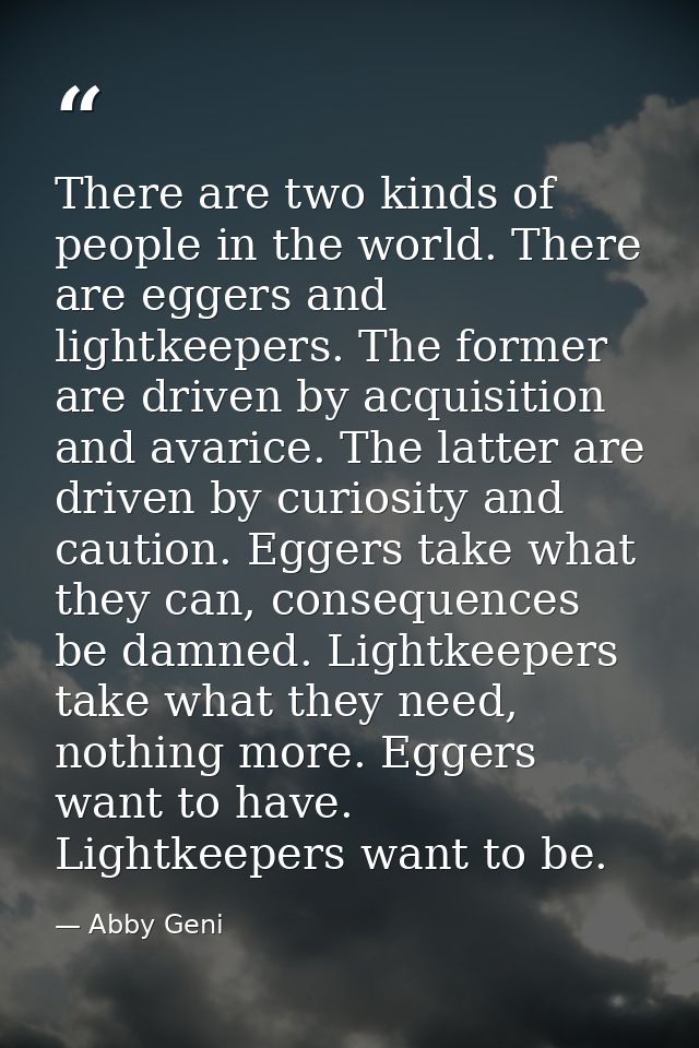There are two kinds of people in the world. There are eggers and lightkeepers. The former are driven by acquisition and  — Abby Geni