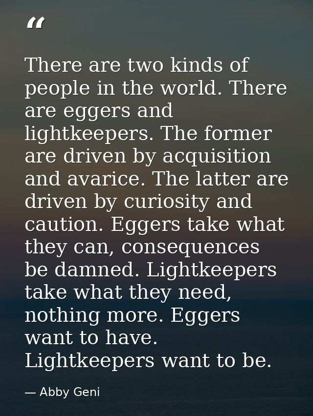 There are two kinds of people in the world. There are eggers and lightkeepers. The former are driven by acquisition and  — Abby Geni