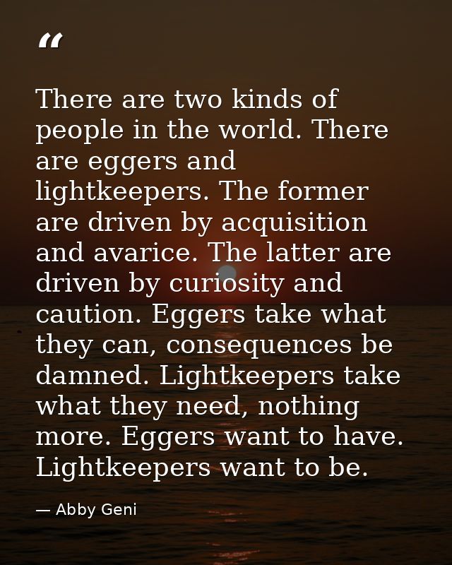 There are two kinds of people in the world. There are eggers and lightkeepers. The former are driven by acquisition and  — Abby Geni
