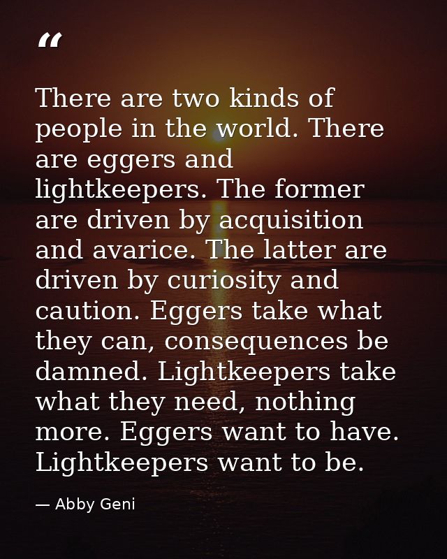 There are two kinds of people in the world. There are eggers and lightkeepers. The former are driven by acquisition and  — Abby Geni