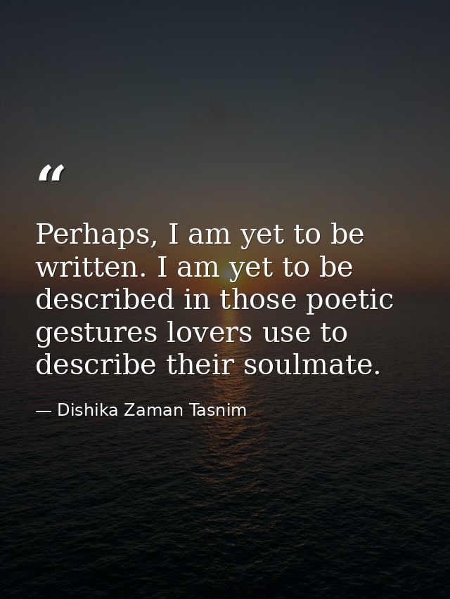 Perhaps, I am yet to be written. I am yet to be described in those poetic gestures lovers use to describe their soulmate — Dishika Zaman Tasnim
