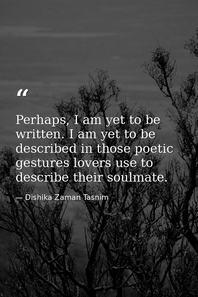 Perhaps, I am yet to be written. I am yet to be described in those poetic gestures lovers use to describe their soulmate — Dishika Zaman Tasnim