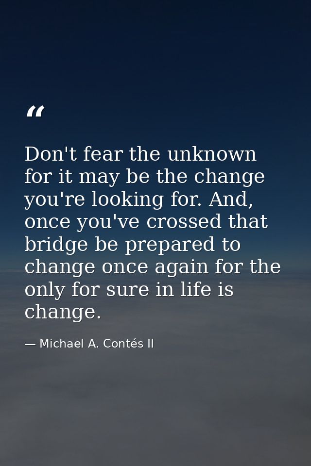 Don't fear the unknown for it may be the change you're looking for. And, once you've crossed that bridge be prepared to  — Michael A. Contés II