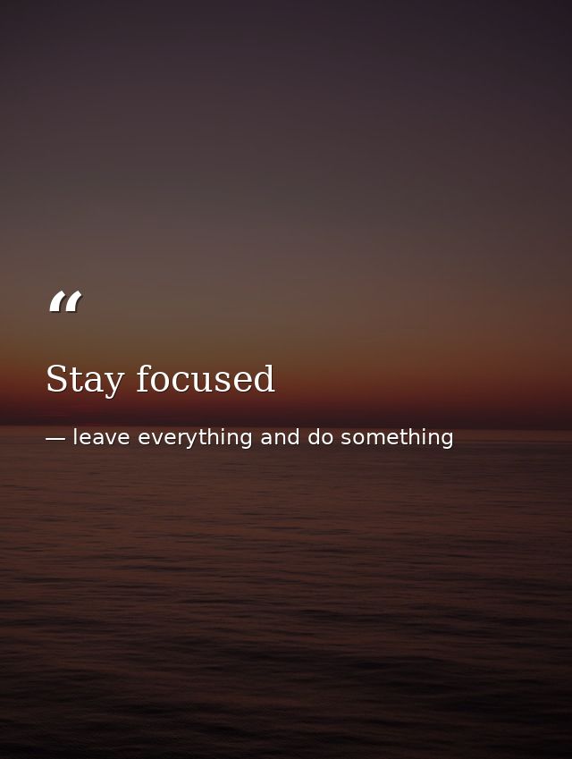 Stay focused — leave everything and do something