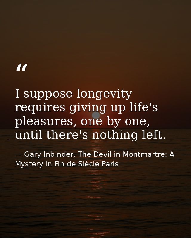 I suppose longevity requires giving up life's pleasures, one by one, until there's nothing left. — Gary Inbinder, The Devil in Montmartre: A Mystery in Fin de Siècle Paris