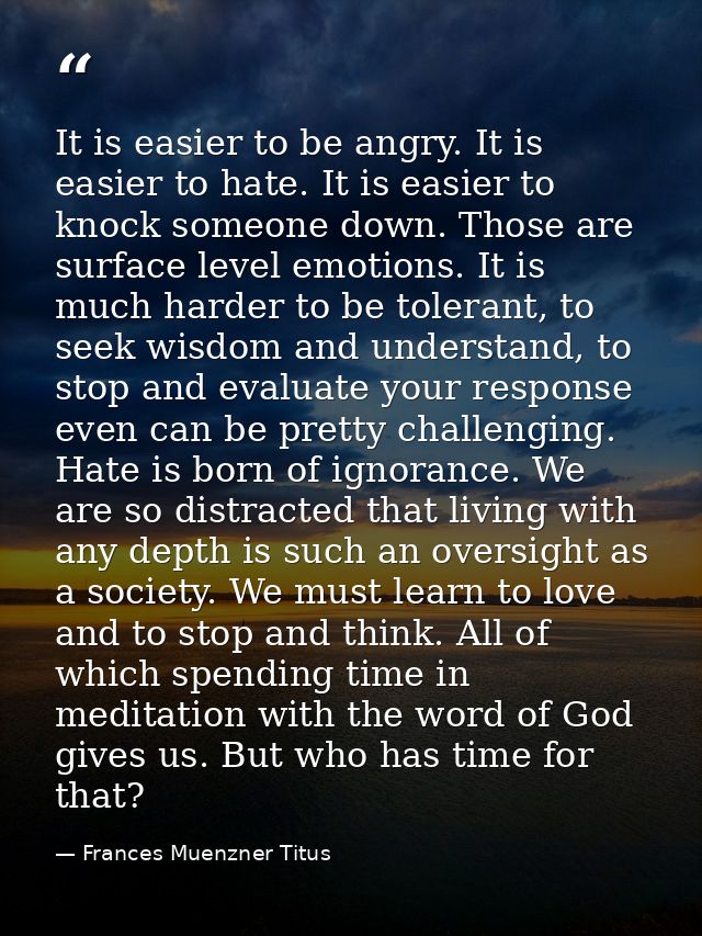 It is easier to be angry. It is easier to hate. It is easier to knock someone down. Those are surface level emotions. It — Frances Muenzner Titus
