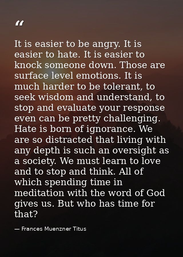 It is easier to be angry. It is easier to hate. It is easier to knock someone down. Those are surface level emotions. It — Frances Muenzner Titus