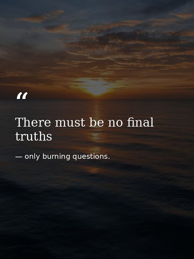 There must be no final truths — only burning questions.