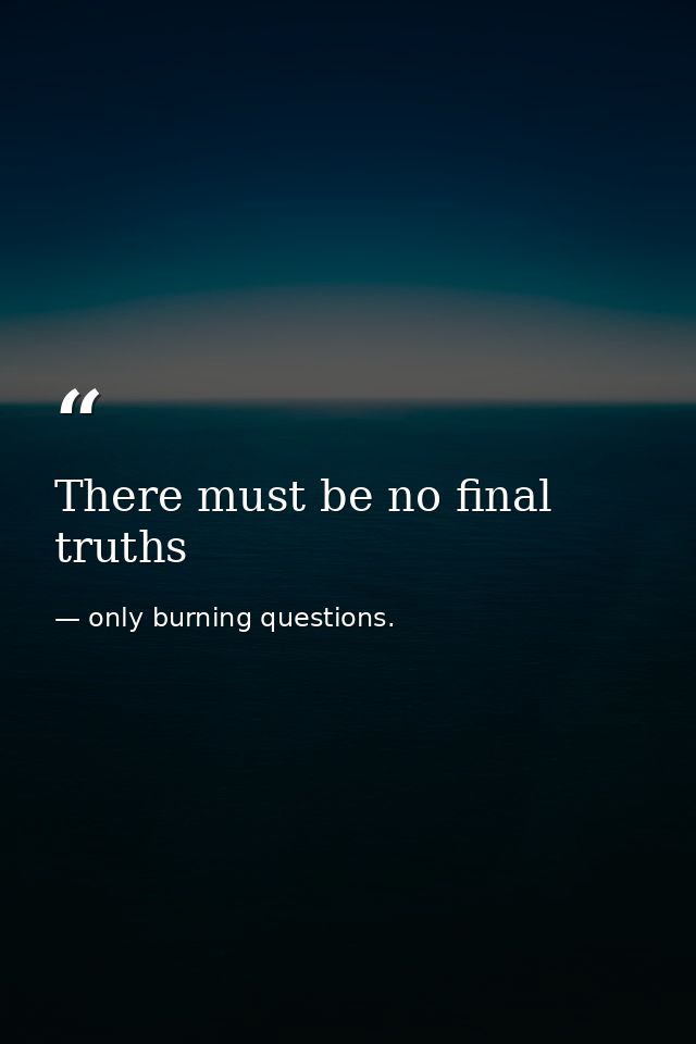There must be no final truths — only burning questions.