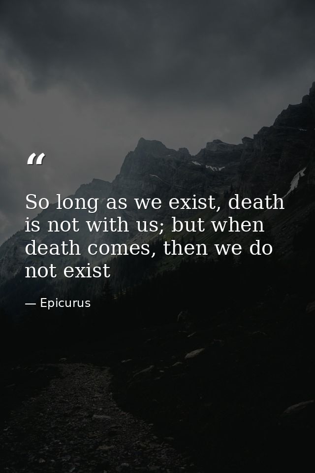 So long as we exist, death is not with us; but when death comes, then we do not exist — Epicurus