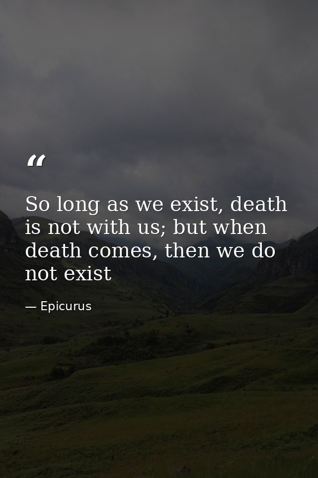 So long as we exist, death is not with us; but when death comes, then we do not exist — Epicurus