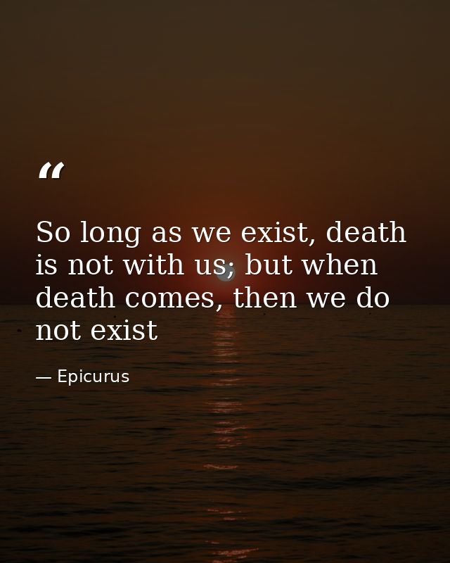 So long as we exist, death is not with us; but when death comes, then we do not exist — Epicurus