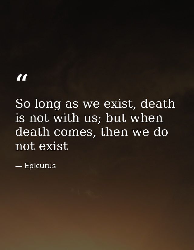 So long as we exist, death is not with us; but when death comes, then we do not exist — Epicurus