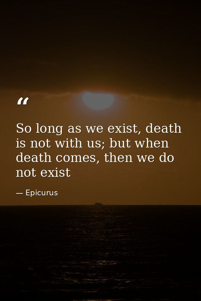 So long as we exist, death is not with us; but when death comes, then we do not exist — Epicurus