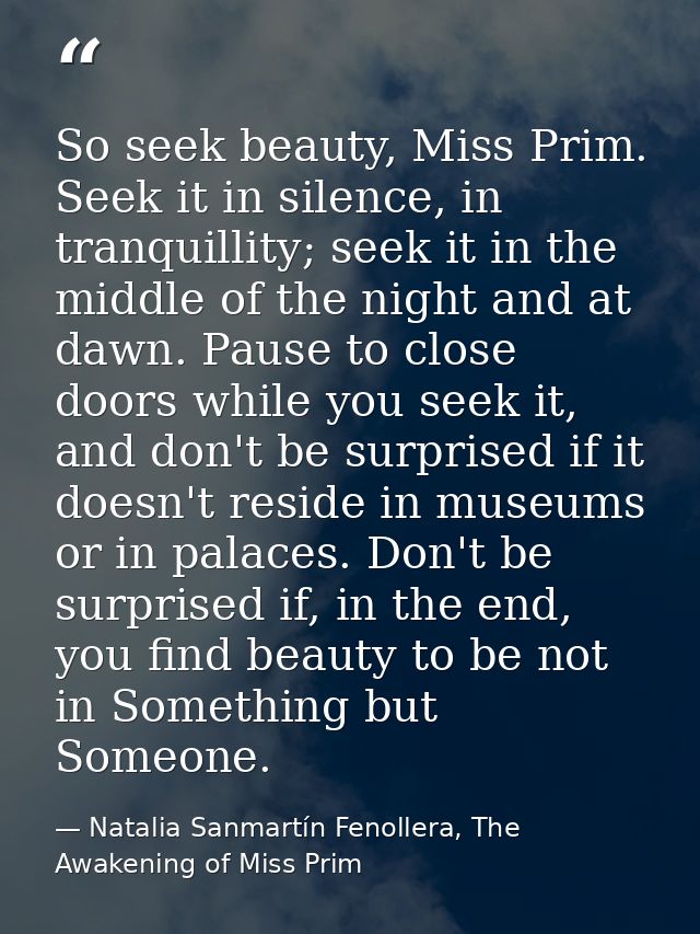 So seek beauty, Miss Prim. Seek it in silence, in tranquillity; seek it in the middle of the night and at dawn. Pause to — Natalia Sanmartín Fenollera, The Awakening of Miss Prim