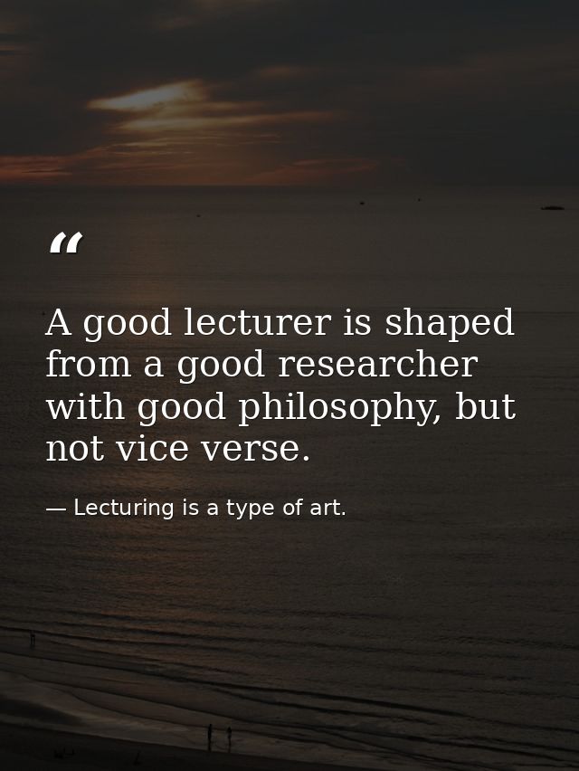 A good lecturer is shaped from a good researcher with good philosophy, but not vice verse. — Lecturing is a type of art.