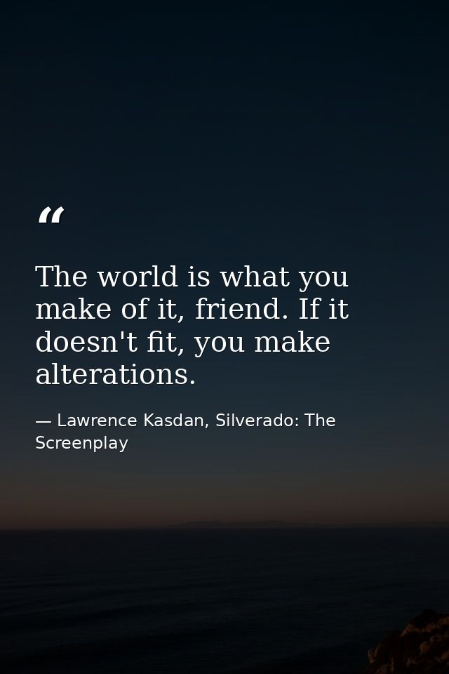 The world is what you make of it, friend. If it doesn't fit, you make alterations. — Lawrence Kasdan, Silverado: The Screenplay
