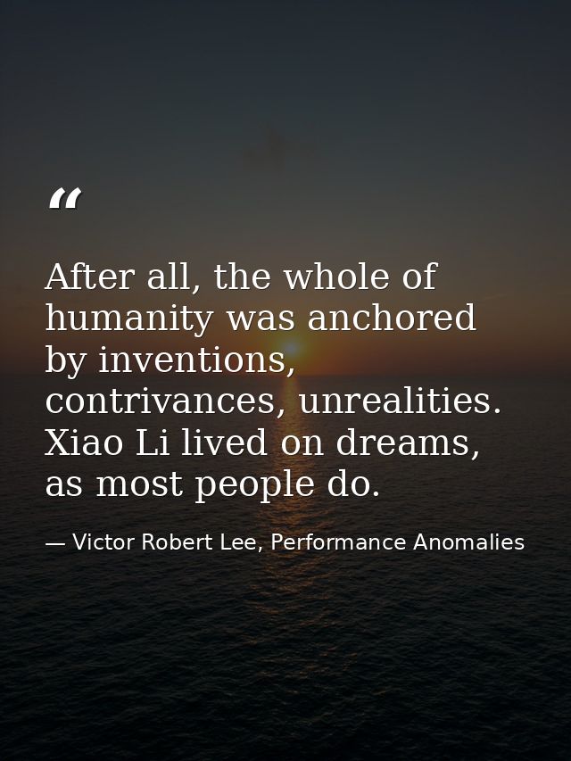 After all, the whole of humanity was anchored by inventions, contrivances, unrealities. Xiao Li lived on dreams, as most — Victor Robert Lee, Performance Anomalies